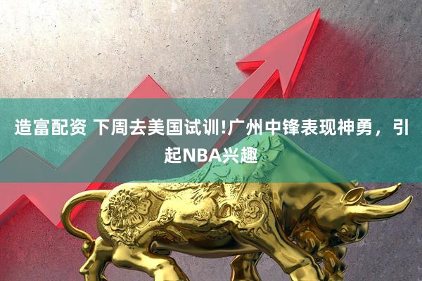 造富配资 下周去美国试训!广州中锋表现神勇，引起NBA兴趣